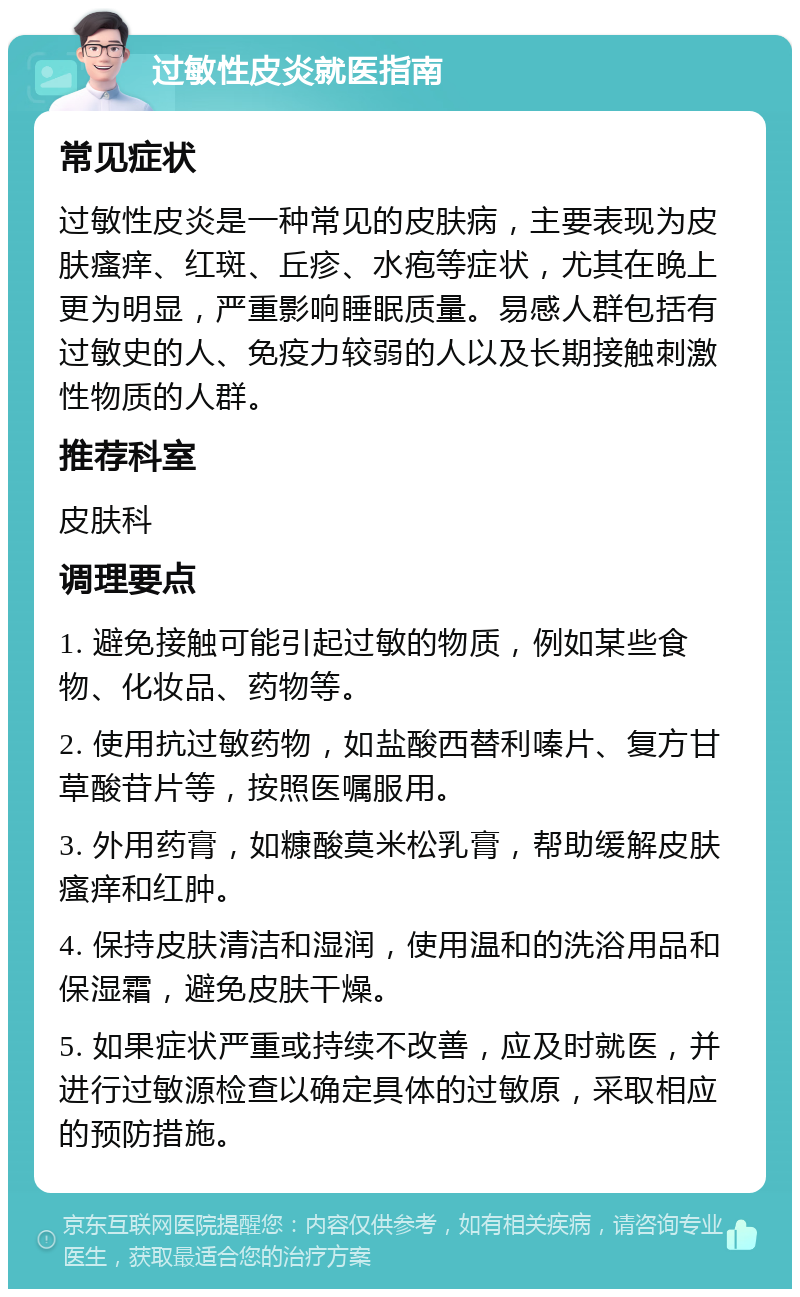 过敏性皮炎就医指南 常见症状 过敏性皮炎是一种常见的皮肤病，主要表现为皮肤瘙痒、红斑、丘疹、水疱等症状，尤其在晚上更为明显，严重影响睡眠质量。易感人群包括有过敏史的人、免疫力较弱的人以及长期接触刺激性物质的人群。 推荐科室 皮肤科 调理要点 1. 避免接触可能引起过敏的物质，例如某些食物、化妆品、药物等。 2. 使用抗过敏药物，如盐酸西替利嗪片、复方甘草酸苷片等，按照医嘱服用。 3. 外用药膏，如糠酸莫米松乳膏，帮助缓解皮肤瘙痒和红肿。 4. 保持皮肤清洁和湿润，使用温和的洗浴用品和保湿霜，避免皮肤干燥。 5. 如果症状严重或持续不改善，应及时就医，并进行过敏源检查以确定具体的过敏原，采取相应的预防措施。