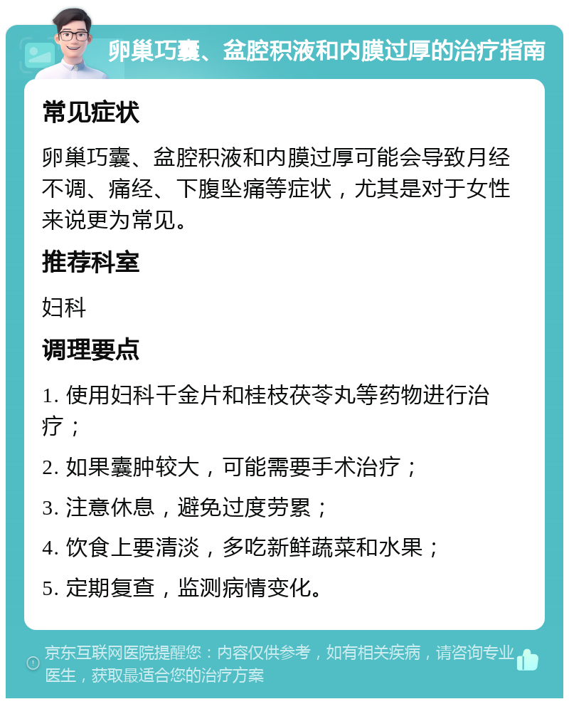 卵巢巧囊、盆腔积液和内膜过厚的治疗指南 常见症状 卵巢巧囊、盆腔积液和内膜过厚可能会导致月经不调、痛经、下腹坠痛等症状，尤其是对于女性来说更为常见。 推荐科室 妇科 调理要点 1. 使用妇科千金片和桂枝茯苓丸等药物进行治疗； 2. 如果囊肿较大，可能需要手术治疗； 3. 注意休息，避免过度劳累； 4. 饮食上要清淡，多吃新鲜蔬菜和水果； 5. 定期复查，监测病情变化。