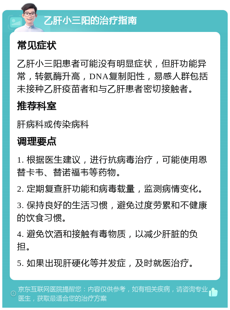 乙肝小三阳的治疗指南 常见症状 乙肝小三阳患者可能没有明显症状，但肝功能异常，转氨酶升高，DNA复制阳性，易感人群包括未接种乙肝疫苗者和与乙肝患者密切接触者。 推荐科室 肝病科或传染病科 调理要点 1. 根据医生建议，进行抗病毒治疗，可能使用恩替卡韦、替诺福韦等药物。 2. 定期复查肝功能和病毒载量，监测病情变化。 3. 保持良好的生活习惯，避免过度劳累和不健康的饮食习惯。 4. 避免饮酒和接触有毒物质，以减少肝脏的负担。 5. 如果出现肝硬化等并发症，及时就医治疗。