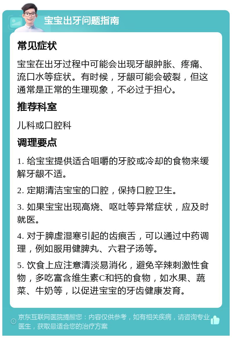 宝宝出牙问题指南 常见症状 宝宝在出牙过程中可能会出现牙龈肿胀、疼痛、流口水等症状。有时候，牙龈可能会破裂，但这通常是正常的生理现象，不必过于担心。 推荐科室 儿科或口腔科 调理要点 1. 给宝宝提供适合咀嚼的牙胶或冷却的食物来缓解牙龈不适。 2. 定期清洁宝宝的口腔，保持口腔卫生。 3. 如果宝宝出现高烧、呕吐等异常症状，应及时就医。 4. 对于脾虚湿寒引起的齿痕舌，可以通过中药调理，例如服用健脾丸、六君子汤等。 5. 饮食上应注意清淡易消化，避免辛辣刺激性食物，多吃富含维生素C和钙的食物，如水果、蔬菜、牛奶等，以促进宝宝的牙齿健康发育。