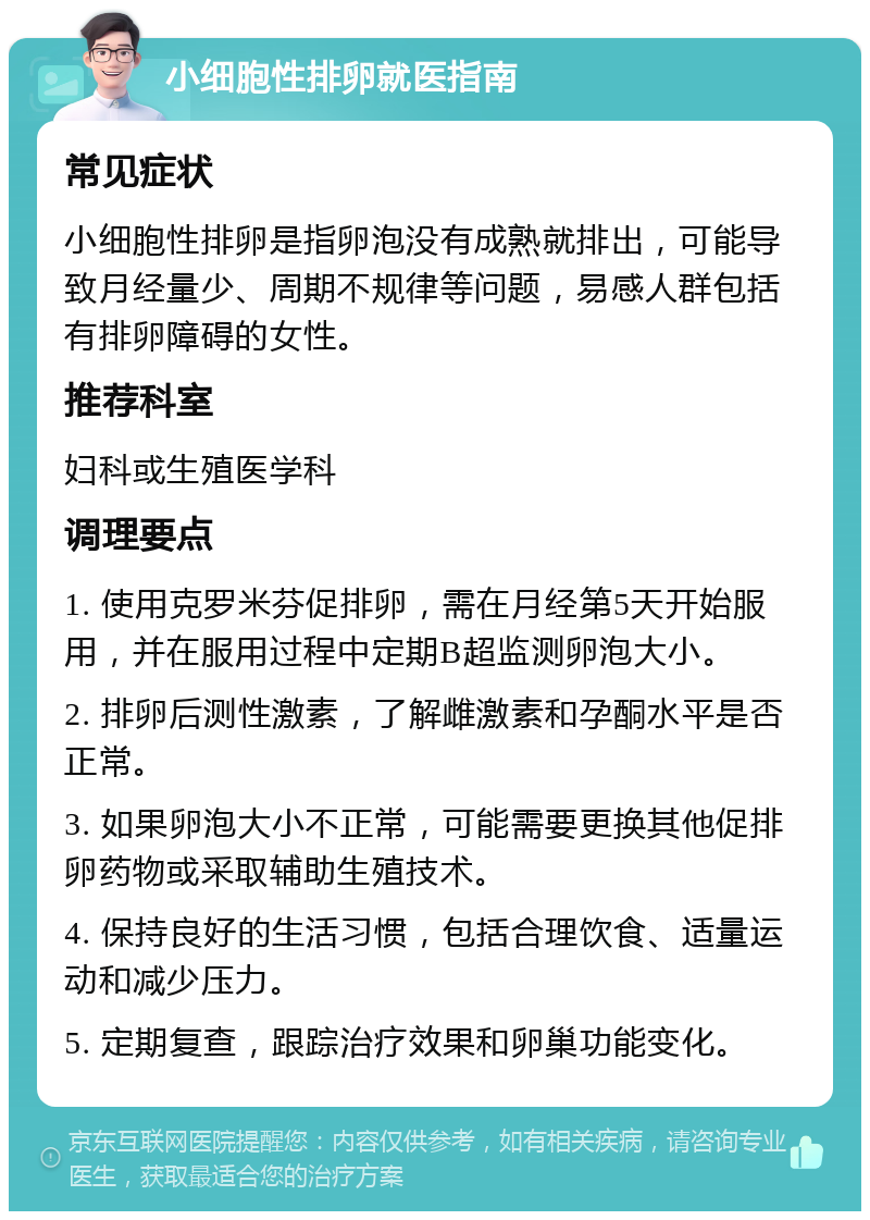 小细胞性排卵就医指南 常见症状 小细胞性排卵是指卵泡没有成熟就排出，可能导致月经量少、周期不规律等问题，易感人群包括有排卵障碍的女性。 推荐科室 妇科或生殖医学科 调理要点 1. 使用克罗米芬促排卵，需在月经第5天开始服用，并在服用过程中定期B超监测卵泡大小。 2. 排卵后测性激素，了解雌激素和孕酮水平是否正常。 3. 如果卵泡大小不正常，可能需要更换其他促排卵药物或采取辅助生殖技术。 4. 保持良好的生活习惯，包括合理饮食、适量运动和减少压力。 5. 定期复查，跟踪治疗效果和卵巢功能变化。