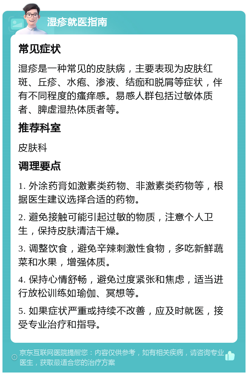 湿疹就医指南 常见症状 湿疹是一种常见的皮肤病，主要表现为皮肤红斑、丘疹、水疱、渗液、结痂和脱屑等症状，伴有不同程度的瘙痒感。易感人群包括过敏体质者、脾虚湿热体质者等。 推荐科室 皮肤科 调理要点 1. 外涂药膏如激素类药物、非激素类药物等，根据医生建议选择合适的药物。 2. 避免接触可能引起过敏的物质，注意个人卫生，保持皮肤清洁干燥。 3. 调整饮食，避免辛辣刺激性食物，多吃新鲜蔬菜和水果，增强体质。 4. 保持心情舒畅，避免过度紧张和焦虑，适当进行放松训练如瑜伽、冥想等。 5. 如果症状严重或持续不改善，应及时就医，接受专业治疗和指导。