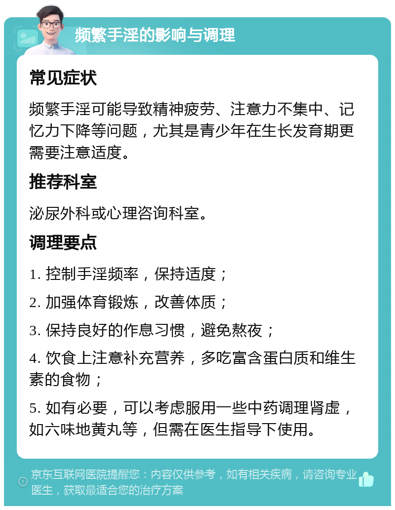 频繁手淫的影响与调理 常见症状 频繁手淫可能导致精神疲劳、注意力不集中、记忆力下降等问题，尤其是青少年在生长发育期更需要注意适度。 推荐科室 泌尿外科或心理咨询科室。 调理要点 1. 控制手淫频率，保持适度； 2. 加强体育锻炼，改善体质； 3. 保持良好的作息习惯，避免熬夜； 4. 饮食上注意补充营养，多吃富含蛋白质和维生素的食物； 5. 如有必要，可以考虑服用一些中药调理肾虚，如六味地黄丸等，但需在医生指导下使用。