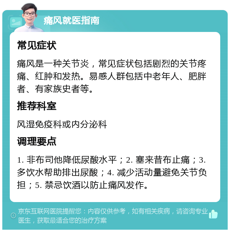 痛风就医指南 常见症状 痛风是一种关节炎，常见症状包括剧烈的关节疼痛、红肿和发热。易感人群包括中老年人、肥胖者、有家族史者等。 推荐科室 风湿免疫科或内分泌科 调理要点 1. 非布司他降低尿酸水平；2. 塞来昔布止痛；3. 多饮水帮助排出尿酸；4. 减少活动量避免关节负担；5. 禁忌饮酒以防止痛风发作。