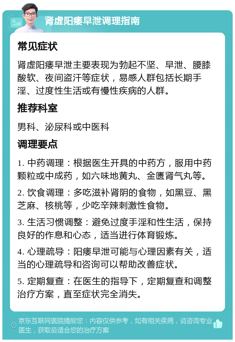 肾虚阳痿早泄调理指南 常见症状 肾虚阳痿早泄主要表现为勃起不坚、早泄、腰膝酸软、夜间盗汗等症状，易感人群包括长期手淫、过度性生活或有慢性疾病的人群。 推荐科室 男科、泌尿科或中医科 调理要点 1. 中药调理：根据医生开具的中药方，服用中药颗粒或中成药，如六味地黄丸、金匮肾气丸等。 2. 饮食调理：多吃滋补肾阴的食物，如黑豆、黑芝麻、核桃等，少吃辛辣刺激性食物。 3. 生活习惯调整：避免过度手淫和性生活，保持良好的作息和心态，适当进行体育锻炼。 4. 心理疏导：阳痿早泄可能与心理因素有关，适当的心理疏导和咨询可以帮助改善症状。 5. 定期复查：在医生的指导下，定期复查和调整治疗方案，直至症状完全消失。