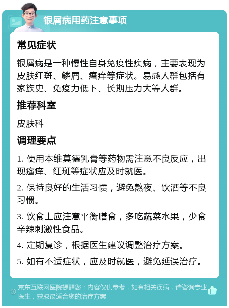 银屑病用药注意事项 常见症状 银屑病是一种慢性自身免疫性疾病，主要表现为皮肤红斑、鳞屑、瘙痒等症状。易感人群包括有家族史、免疫力低下、长期压力大等人群。 推荐科室 皮肤科 调理要点 1. 使用本维莫德乳膏等药物需注意不良反应，出现瘙痒、红斑等症状应及时就医。 2. 保持良好的生活习惯，避免熬夜、饮酒等不良习惯。 3. 饮食上应注意平衡膳食，多吃蔬菜水果，少食辛辣刺激性食品。 4. 定期复诊，根据医生建议调整治疗方案。 5. 如有不适症状，应及时就医，避免延误治疗。