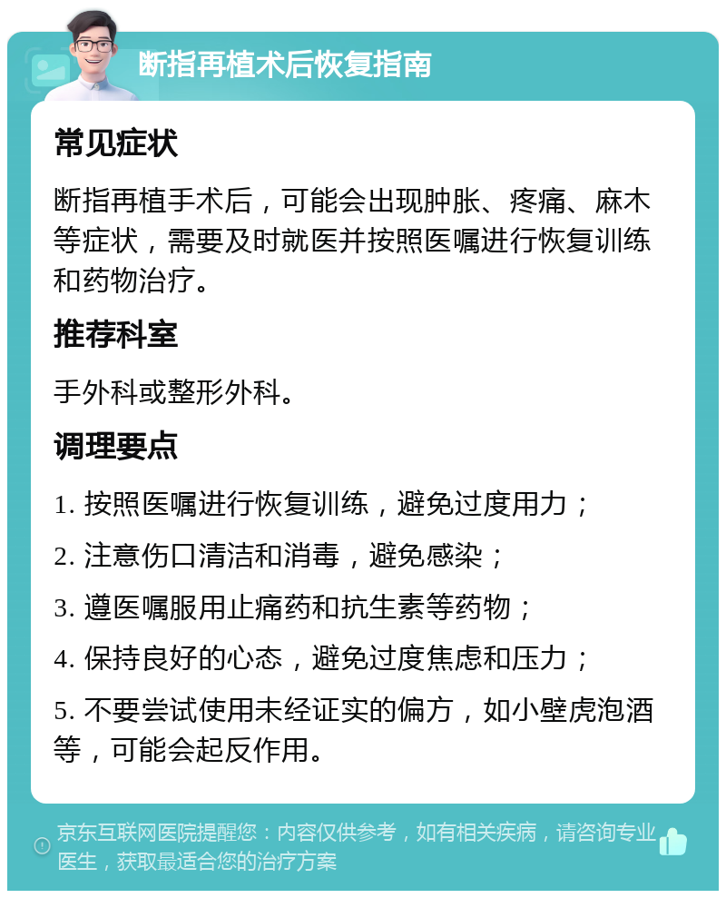 断指再植术后恢复指南 常见症状 断指再植手术后，可能会出现肿胀、疼痛、麻木等症状，需要及时就医并按照医嘱进行恢复训练和药物治疗。 推荐科室 手外科或整形外科。 调理要点 1. 按照医嘱进行恢复训练，避免过度用力； 2. 注意伤口清洁和消毒，避免感染； 3. 遵医嘱服用止痛药和抗生素等药物； 4. 保持良好的心态，避免过度焦虑和压力； 5. 不要尝试使用未经证实的偏方，如小壁虎泡酒等，可能会起反作用。