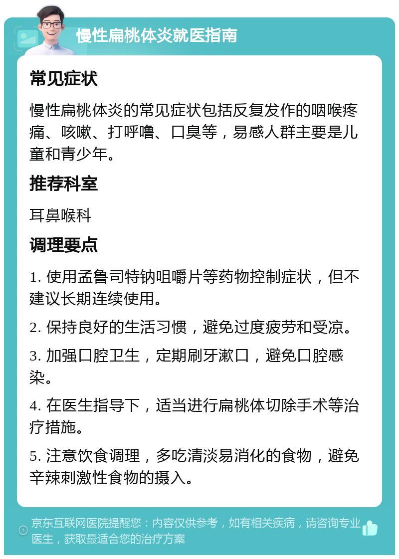 慢性扁桃体炎就医指南 常见症状 慢性扁桃体炎的常见症状包括反复发作的咽喉疼痛、咳嗽、打呼噜、口臭等，易感人群主要是儿童和青少年。 推荐科室 耳鼻喉科 调理要点 1. 使用孟鲁司特钠咀嚼片等药物控制症状，但不建议长期连续使用。 2. 保持良好的生活习惯，避免过度疲劳和受凉。 3. 加强口腔卫生，定期刷牙漱口，避免口腔感染。 4. 在医生指导下，适当进行扁桃体切除手术等治疗措施。 5. 注意饮食调理，多吃清淡易消化的食物，避免辛辣刺激性食物的摄入。