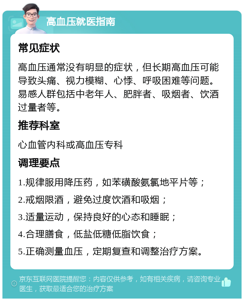 高血压就医指南 常见症状 高血压通常没有明显的症状，但长期高血压可能导致头痛、视力模糊、心悸、呼吸困难等问题。易感人群包括中老年人、肥胖者、吸烟者、饮酒过量者等。 推荐科室 心血管内科或高血压专科 调理要点 1.规律服用降压药，如苯磺酸氨氯地平片等； 2.戒烟限酒，避免过度饮酒和吸烟； 3.适量运动，保持良好的心态和睡眠； 4.合理膳食，低盐低糖低脂饮食； 5.正确测量血压，定期复查和调整治疗方案。