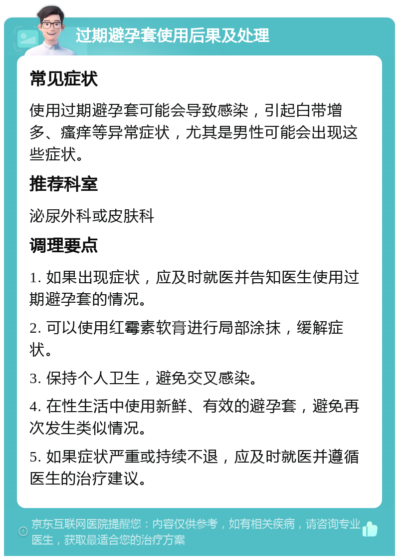 过期避孕套使用后果及处理 常见症状 使用过期避孕套可能会导致感染，引起白带增多、瘙痒等异常症状，尤其是男性可能会出现这些症状。 推荐科室 泌尿外科或皮肤科 调理要点 1. 如果出现症状，应及时就医并告知医生使用过期避孕套的情况。 2. 可以使用红霉素软膏进行局部涂抹，缓解症状。 3. 保持个人卫生，避免交叉感染。 4. 在性生活中使用新鲜、有效的避孕套，避免再次发生类似情况。 5. 如果症状严重或持续不退，应及时就医并遵循医生的治疗建议。