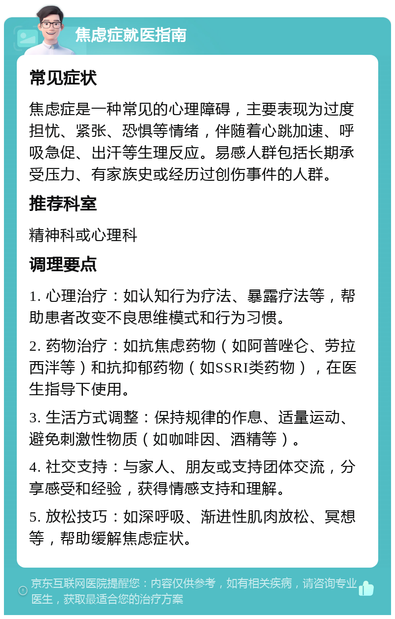 焦虑症就医指南 常见症状 焦虑症是一种常见的心理障碍，主要表现为过度担忧、紧张、恐惧等情绪，伴随着心跳加速、呼吸急促、出汗等生理反应。易感人群包括长期承受压力、有家族史或经历过创伤事件的人群。 推荐科室 精神科或心理科 调理要点 1. 心理治疗：如认知行为疗法、暴露疗法等，帮助患者改变不良思维模式和行为习惯。 2. 药物治疗：如抗焦虑药物（如阿普唑仑、劳拉西泮等）和抗抑郁药物（如SSRI类药物），在医生指导下使用。 3. 生活方式调整：保持规律的作息、适量运动、避免刺激性物质（如咖啡因、酒精等）。 4. 社交支持：与家人、朋友或支持团体交流，分享感受和经验，获得情感支持和理解。 5. 放松技巧：如深呼吸、渐进性肌肉放松、冥想等，帮助缓解焦虑症状。