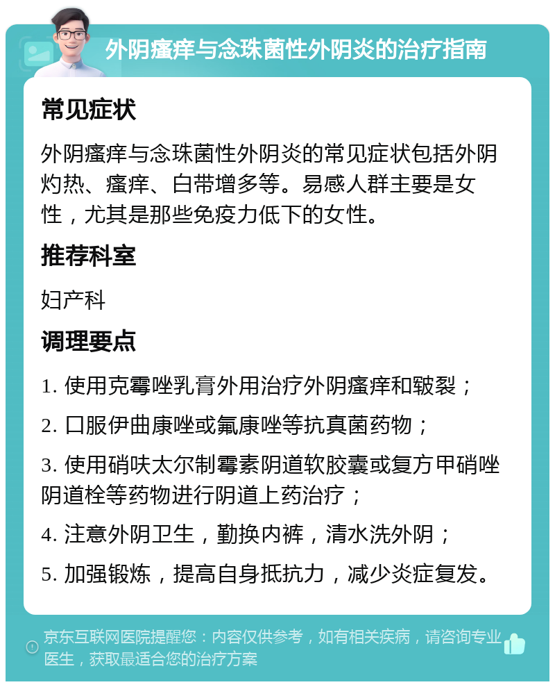 外阴瘙痒与念珠菌性外阴炎的治疗指南 常见症状 外阴瘙痒与念珠菌性外阴炎的常见症状包括外阴灼热、瘙痒、白带增多等。易感人群主要是女性，尤其是那些免疫力低下的女性。 推荐科室 妇产科 调理要点 1. 使用克霉唑乳膏外用治疗外阴瘙痒和皲裂； 2. 口服伊曲康唑或氟康唑等抗真菌药物； 3. 使用硝呋太尔制霉素阴道软胶囊或复方甲硝唑阴道栓等药物进行阴道上药治疗； 4. 注意外阴卫生，勤换内裤，清水洗外阴； 5. 加强锻炼，提高自身抵抗力，减少炎症复发。