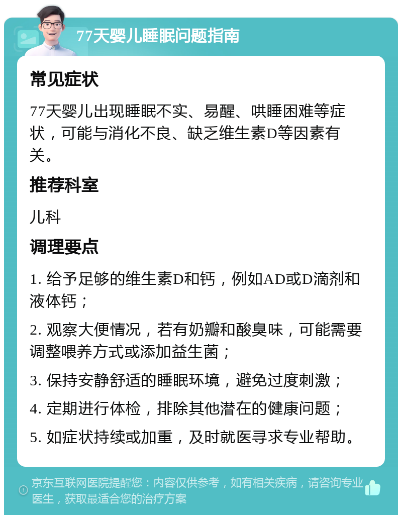 77天婴儿睡眠问题指南 常见症状 77天婴儿出现睡眠不实、易醒、哄睡困难等症状，可能与消化不良、缺乏维生素D等因素有关。 推荐科室 儿科 调理要点 1. 给予足够的维生素D和钙，例如AD或D滴剂和液体钙； 2. 观察大便情况，若有奶瓣和酸臭味，可能需要调整喂养方式或添加益生菌； 3. 保持安静舒适的睡眠环境，避免过度刺激； 4. 定期进行体检，排除其他潜在的健康问题； 5. 如症状持续或加重，及时就医寻求专业帮助。