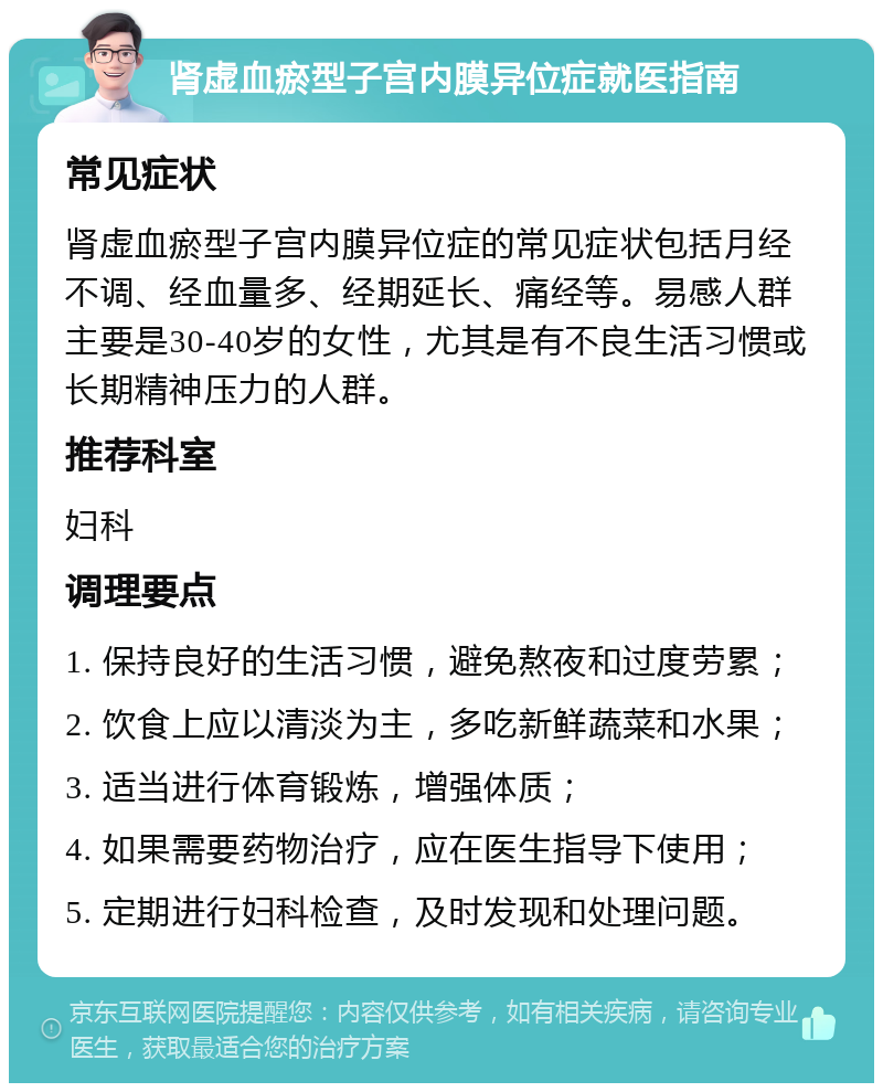 肾虚血瘀型子宫内膜异位症就医指南 常见症状 肾虚血瘀型子宫内膜异位症的常见症状包括月经不调、经血量多、经期延长、痛经等。易感人群主要是30-40岁的女性，尤其是有不良生活习惯或长期精神压力的人群。 推荐科室 妇科 调理要点 1. 保持良好的生活习惯，避免熬夜和过度劳累； 2. 饮食上应以清淡为主，多吃新鲜蔬菜和水果； 3. 适当进行体育锻炼，增强体质； 4. 如果需要药物治疗，应在医生指导下使用； 5. 定期进行妇科检查，及时发现和处理问题。