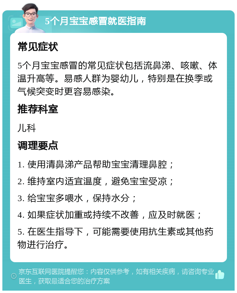 5个月宝宝感冒就医指南 常见症状 5个月宝宝感冒的常见症状包括流鼻涕、咳嗽、体温升高等。易感人群为婴幼儿，特别是在换季或气候突变时更容易感染。 推荐科室 儿科 调理要点 1. 使用清鼻涕产品帮助宝宝清理鼻腔； 2. 维持室内适宜温度，避免宝宝受凉； 3. 给宝宝多喂水，保持水分； 4. 如果症状加重或持续不改善，应及时就医； 5. 在医生指导下，可能需要使用抗生素或其他药物进行治疗。