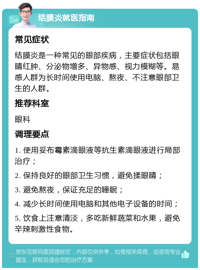 结膜炎就医指南 常见症状 结膜炎是一种常见的眼部疾病，主要症状包括眼睛红肿、分泌物增多、异物感、视力模糊等。易感人群为长时间使用电脑、熬夜、不注意眼部卫生的人群。 推荐科室 眼科 调理要点 1. 使用妥布霉素滴眼液等抗生素滴眼液进行局部治疗； 2. 保持良好的眼部卫生习惯，避免揉眼睛； 3. 避免熬夜，保证充足的睡眠； 4. 减少长时间使用电脑和其他电子设备的时间； 5. 饮食上注意清淡，多吃新鲜蔬菜和水果，避免辛辣刺激性食物。