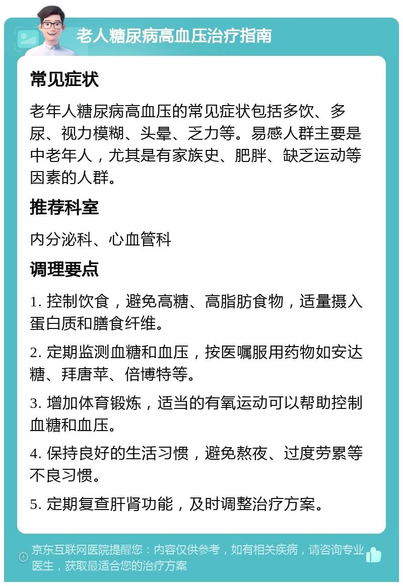 老人糖尿病高血压治疗指南 常见症状 老年人糖尿病高血压的常见症状包括多饮、多尿、视力模糊、头晕、乏力等。易感人群主要是中老年人，尤其是有家族史、肥胖、缺乏运动等因素的人群。 推荐科室 内分泌科、心血管科 调理要点 1. 控制饮食，避免高糖、高脂肪食物，适量摄入蛋白质和膳食纤维。 2. 定期监测血糖和血压，按医嘱服用药物如安达糖、拜唐苹、倍博特等。 3. 增加体育锻炼，适当的有氧运动可以帮助控制血糖和血压。 4. 保持良好的生活习惯，避免熬夜、过度劳累等不良习惯。 5. 定期复查肝肾功能，及时调整治疗方案。