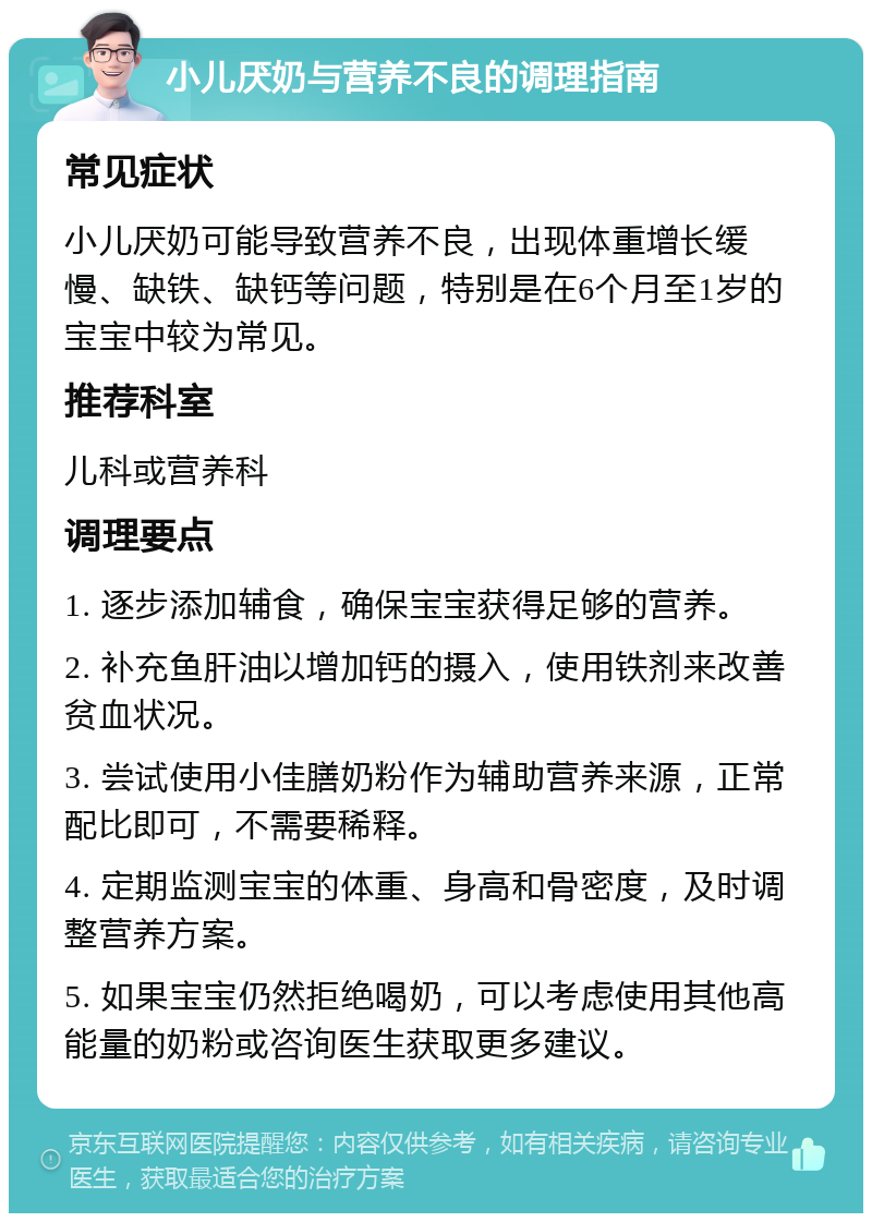 小儿厌奶与营养不良的调理指南 常见症状 小儿厌奶可能导致营养不良，出现体重增长缓慢、缺铁、缺钙等问题，特别是在6个月至1岁的宝宝中较为常见。 推荐科室 儿科或营养科 调理要点 1. 逐步添加辅食，确保宝宝获得足够的营养。 2. 补充鱼肝油以增加钙的摄入，使用铁剂来改善贫血状况。 3. 尝试使用小佳膳奶粉作为辅助营养来源，正常配比即可，不需要稀释。 4. 定期监测宝宝的体重、身高和骨密度，及时调整营养方案。 5. 如果宝宝仍然拒绝喝奶，可以考虑使用其他高能量的奶粉或咨询医生获取更多建议。