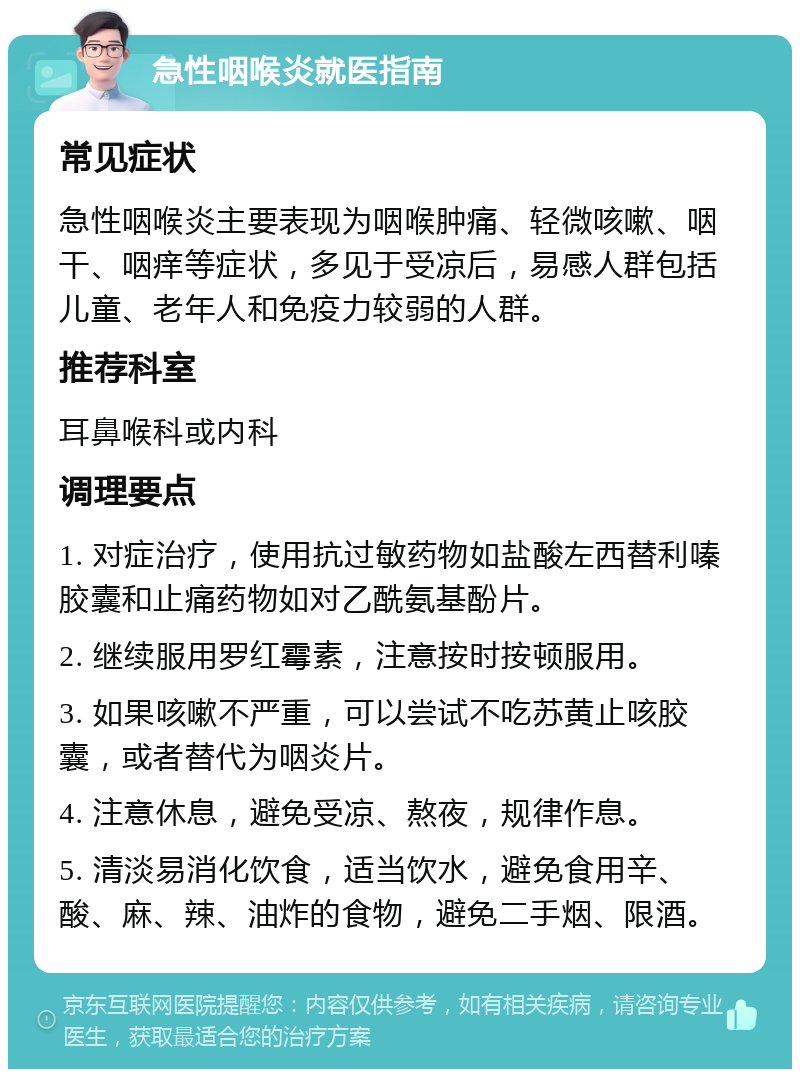 急性咽喉炎就医指南 常见症状 急性咽喉炎主要表现为咽喉肿痛、轻微咳嗽、咽干、咽痒等症状，多见于受凉后，易感人群包括儿童、老年人和免疫力较弱的人群。 推荐科室 耳鼻喉科或内科 调理要点 1. 对症治疗，使用抗过敏药物如盐酸左西替利嗪胶囊和止痛药物如对乙酰氨基酚片。 2. 继续服用罗红霉素，注意按时按顿服用。 3. 如果咳嗽不严重，可以尝试不吃苏黄止咳胶囊，或者替代为咽炎片。 4. 注意休息，避免受凉、熬夜，规律作息。 5. 清淡易消化饮食，适当饮水，避免食用辛、酸、麻、辣、油炸的食物，避免二手烟、限酒。