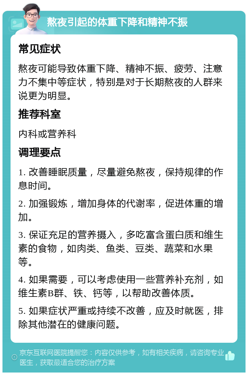 熬夜引起的体重下降和精神不振 常见症状 熬夜可能导致体重下降、精神不振、疲劳、注意力不集中等症状，特别是对于长期熬夜的人群来说更为明显。 推荐科室 内科或营养科 调理要点 1. 改善睡眠质量，尽量避免熬夜，保持规律的作息时间。 2. 加强锻炼，增加身体的代谢率，促进体重的增加。 3. 保证充足的营养摄入，多吃富含蛋白质和维生素的食物，如肉类、鱼类、豆类、蔬菜和水果等。 4. 如果需要，可以考虑使用一些营养补充剂，如维生素B群、铁、钙等，以帮助改善体质。 5. 如果症状严重或持续不改善，应及时就医，排除其他潜在的健康问题。