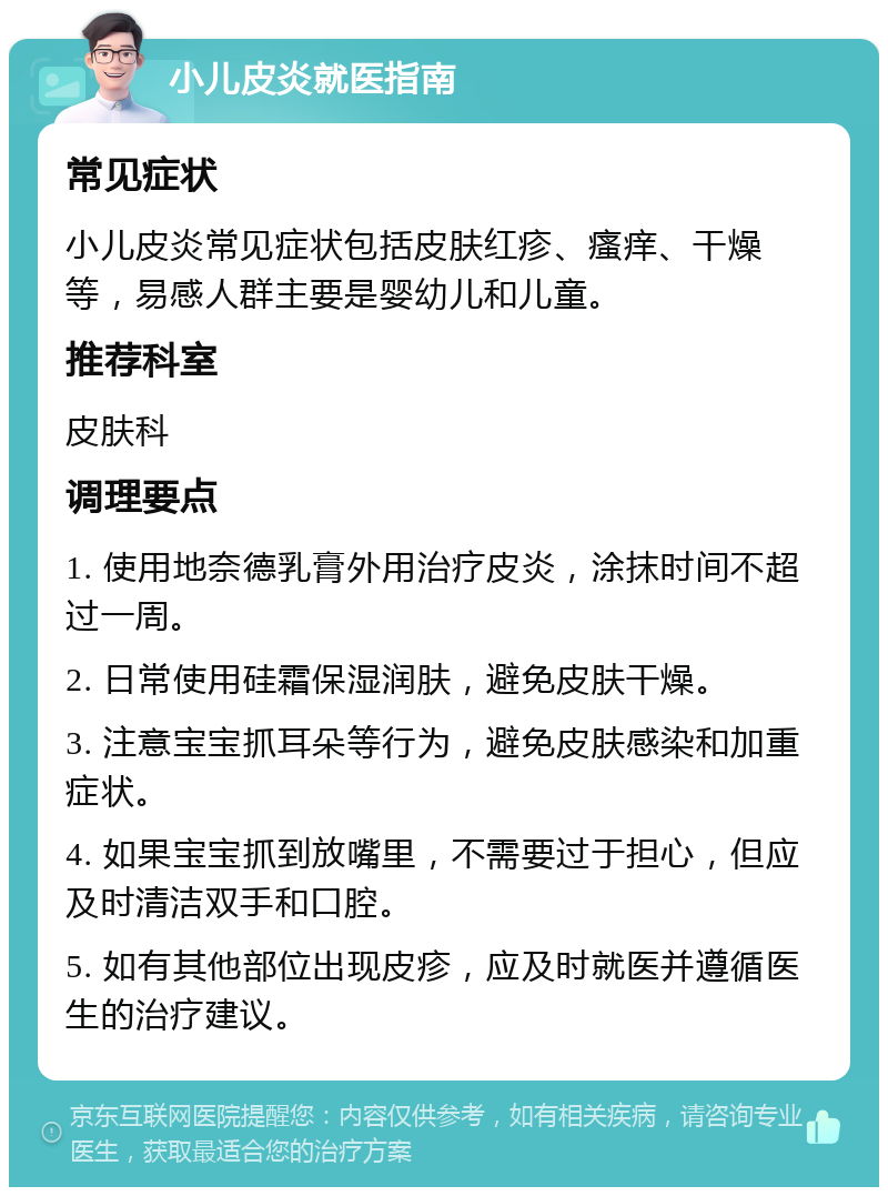 小儿皮炎就医指南 常见症状 小儿皮炎常见症状包括皮肤红疹、瘙痒、干燥等，易感人群主要是婴幼儿和儿童。 推荐科室 皮肤科 调理要点 1. 使用地奈德乳膏外用治疗皮炎，涂抹时间不超过一周。 2. 日常使用硅霜保湿润肤，避免皮肤干燥。 3. 注意宝宝抓耳朵等行为，避免皮肤感染和加重症状。 4. 如果宝宝抓到放嘴里，不需要过于担心，但应及时清洁双手和口腔。 5. 如有其他部位出现皮疹，应及时就医并遵循医生的治疗建议。