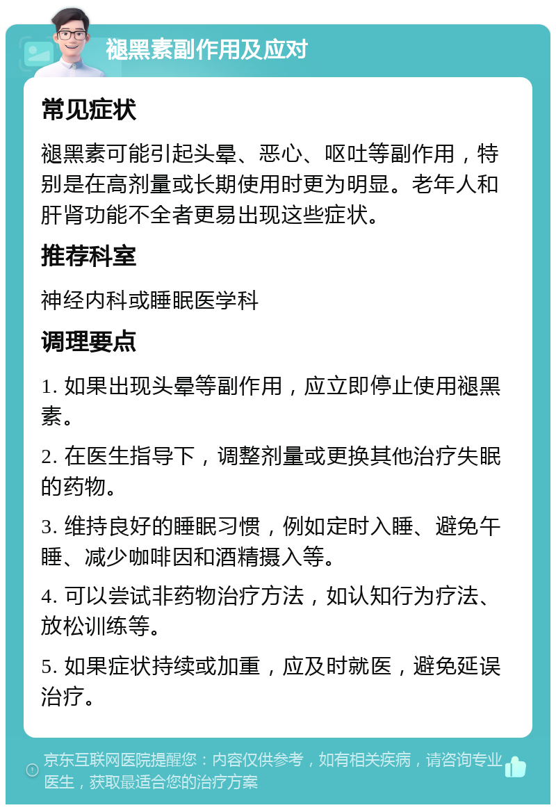 褪黑素副作用及应对 常见症状 褪黑素可能引起头晕、恶心、呕吐等副作用，特别是在高剂量或长期使用时更为明显。老年人和肝肾功能不全者更易出现这些症状。 推荐科室 神经内科或睡眠医学科 调理要点 1. 如果出现头晕等副作用，应立即停止使用褪黑素。 2. 在医生指导下，调整剂量或更换其他治疗失眠的药物。 3. 维持良好的睡眠习惯，例如定时入睡、避免午睡、减少咖啡因和酒精摄入等。 4. 可以尝试非药物治疗方法，如认知行为疗法、放松训练等。 5. 如果症状持续或加重，应及时就医，避免延误治疗。