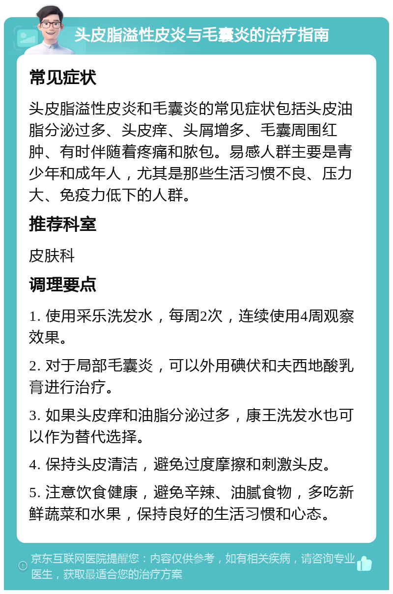 头皮脂溢性皮炎与毛囊炎的治疗指南 常见症状 头皮脂溢性皮炎和毛囊炎的常见症状包括头皮油脂分泌过多、头皮痒、头屑增多、毛囊周围红肿、有时伴随着疼痛和脓包。易感人群主要是青少年和成年人，尤其是那些生活习惯不良、压力大、免疫力低下的人群。 推荐科室 皮肤科 调理要点 1. 使用采乐洗发水，每周2次，连续使用4周观察效果。 2. 对于局部毛囊炎，可以外用碘伏和夫西地酸乳膏进行治疗。 3. 如果头皮痒和油脂分泌过多，康王洗发水也可以作为替代选择。 4. 保持头皮清洁，避免过度摩擦和刺激头皮。 5. 注意饮食健康，避免辛辣、油腻食物，多吃新鲜蔬菜和水果，保持良好的生活习惯和心态。