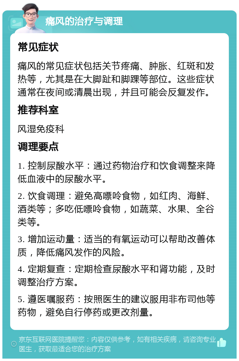 痛风的治疗与调理 常见症状 痛风的常见症状包括关节疼痛、肿胀、红斑和发热等，尤其是在大脚趾和脚踝等部位。这些症状通常在夜间或清晨出现，并且可能会反复发作。 推荐科室 风湿免疫科 调理要点 1. 控制尿酸水平：通过药物治疗和饮食调整来降低血液中的尿酸水平。 2. 饮食调理：避免高嘌呤食物，如红肉、海鲜、酒类等；多吃低嘌呤食物，如蔬菜、水果、全谷类等。 3. 增加运动量：适当的有氧运动可以帮助改善体质，降低痛风发作的风险。 4. 定期复查：定期检查尿酸水平和肾功能，及时调整治疗方案。 5. 遵医嘱服药：按照医生的建议服用非布司他等药物，避免自行停药或更改剂量。