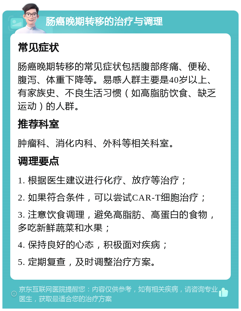 肠癌晚期转移的治疗与调理 常见症状 肠癌晚期转移的常见症状包括腹部疼痛、便秘、腹泻、体重下降等。易感人群主要是40岁以上、有家族史、不良生活习惯（如高脂肪饮食、缺乏运动）的人群。 推荐科室 肿瘤科、消化内科、外科等相关科室。 调理要点 1. 根据医生建议进行化疗、放疗等治疗； 2. 如果符合条件，可以尝试CAR-T细胞治疗； 3. 注意饮食调理，避免高脂肪、高蛋白的食物，多吃新鲜蔬菜和水果； 4. 保持良好的心态，积极面对疾病； 5. 定期复查，及时调整治疗方案。