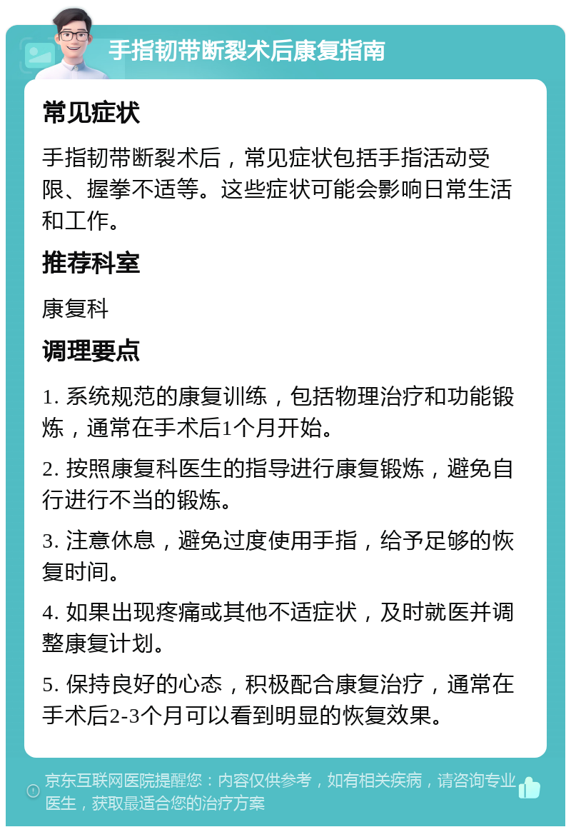 手指韧带断裂术后康复指南 常见症状 手指韧带断裂术后，常见症状包括手指活动受限、握拳不适等。这些症状可能会影响日常生活和工作。 推荐科室 康复科 调理要点 1. 系统规范的康复训练，包括物理治疗和功能锻炼，通常在手术后1个月开始。 2. 按照康复科医生的指导进行康复锻炼，避免自行进行不当的锻炼。 3. 注意休息，避免过度使用手指，给予足够的恢复时间。 4. 如果出现疼痛或其他不适症状，及时就医并调整康复计划。 5. 保持良好的心态，积极配合康复治疗，通常在手术后2-3个月可以看到明显的恢复效果。