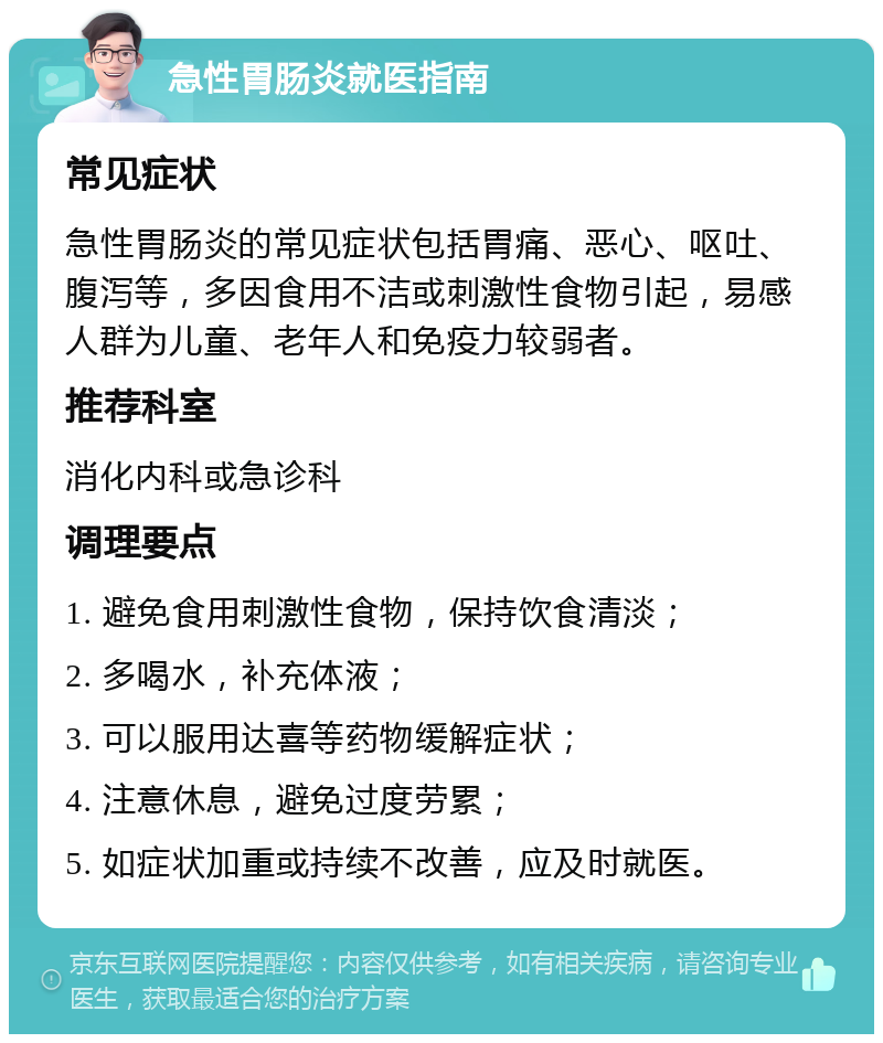 急性胃肠炎就医指南 常见症状 急性胃肠炎的常见症状包括胃痛、恶心、呕吐、腹泻等，多因食用不洁或刺激性食物引起，易感人群为儿童、老年人和免疫力较弱者。 推荐科室 消化内科或急诊科 调理要点 1. 避免食用刺激性食物，保持饮食清淡； 2. 多喝水，补充体液； 3. 可以服用达喜等药物缓解症状； 4. 注意休息，避免过度劳累； 5. 如症状加重或持续不改善，应及时就医。