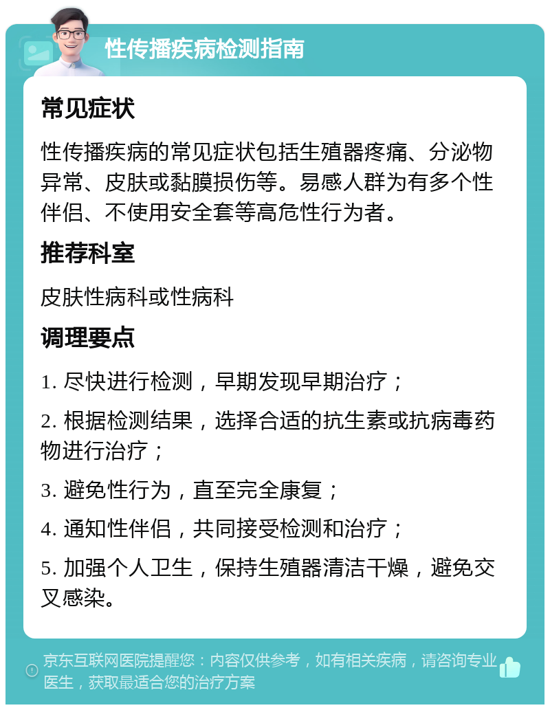 性传播疾病检测指南 常见症状 性传播疾病的常见症状包括生殖器疼痛、分泌物异常、皮肤或黏膜损伤等。易感人群为有多个性伴侣、不使用安全套等高危性行为者。 推荐科室 皮肤性病科或性病科 调理要点 1. 尽快进行检测，早期发现早期治疗； 2. 根据检测结果，选择合适的抗生素或抗病毒药物进行治疗； 3. 避免性行为，直至完全康复； 4. 通知性伴侣，共同接受检测和治疗； 5. 加强个人卫生，保持生殖器清洁干燥，避免交叉感染。