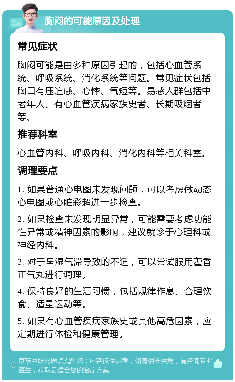 胸闷的可能原因及处理 常见症状 胸闷可能是由多种原因引起的，包括心血管系统、呼吸系统、消化系统等问题。常见症状包括胸口有压迫感、心悸、气短等。易感人群包括中老年人、有心血管疾病家族史者、长期吸烟者等。 推荐科室 心血管内科、呼吸内科、消化内科等相关科室。 调理要点 1. 如果普通心电图未发现问题，可以考虑做动态心电图或心脏彩超进一步检查。 2. 如果检查未发现明显异常，可能需要考虑功能性异常或精神因素的影响，建议就诊于心理科或神经内科。 3. 对于暑湿气滞导致的不适，可以尝试服用藿香正气丸进行调理。 4. 保持良好的生活习惯，包括规律作息、合理饮食、适量运动等。 5. 如果有心血管疾病家族史或其他高危因素，应定期进行体检和健康管理。