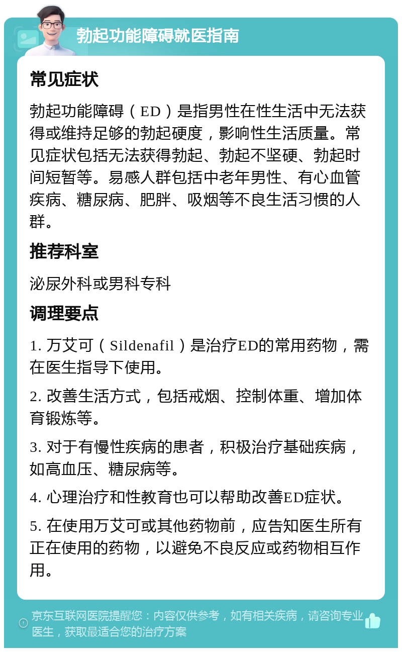 勃起功能障碍就医指南 常见症状 勃起功能障碍（ED）是指男性在性生活中无法获得或维持足够的勃起硬度，影响性生活质量。常见症状包括无法获得勃起、勃起不坚硬、勃起时间短暂等。易感人群包括中老年男性、有心血管疾病、糖尿病、肥胖、吸烟等不良生活习惯的人群。 推荐科室 泌尿外科或男科专科 调理要点 1. 万艾可（Sildenafil）是治疗ED的常用药物，需在医生指导下使用。 2. 改善生活方式，包括戒烟、控制体重、增加体育锻炼等。 3. 对于有慢性疾病的患者，积极治疗基础疾病，如高血压、糖尿病等。 4. 心理治疗和性教育也可以帮助改善ED症状。 5. 在使用万艾可或其他药物前，应告知医生所有正在使用的药物，以避免不良反应或药物相互作用。