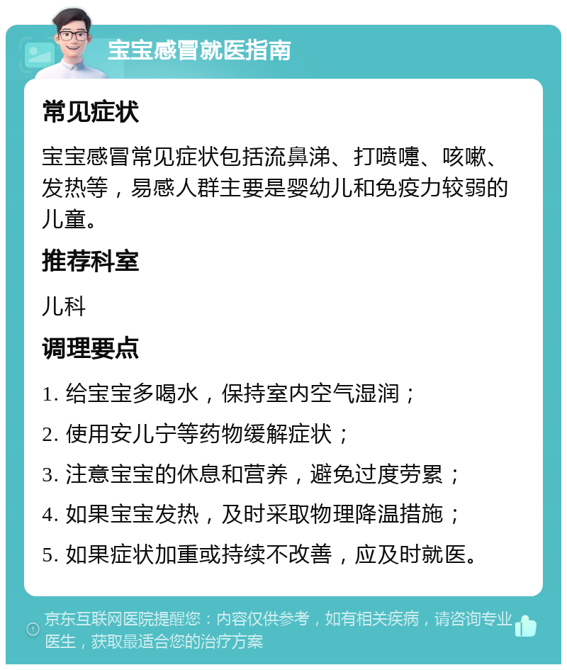 宝宝感冒就医指南 常见症状 宝宝感冒常见症状包括流鼻涕、打喷嚏、咳嗽、发热等，易感人群主要是婴幼儿和免疫力较弱的儿童。 推荐科室 儿科 调理要点 1. 给宝宝多喝水，保持室内空气湿润； 2. 使用安儿宁等药物缓解症状； 3. 注意宝宝的休息和营养，避免过度劳累； 4. 如果宝宝发热，及时采取物理降温措施； 5. 如果症状加重或持续不改善，应及时就医。