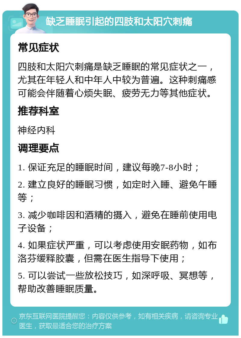 缺乏睡眠引起的四肢和太阳穴刺痛 常见症状 四肢和太阳穴刺痛是缺乏睡眠的常见症状之一，尤其在年轻人和中年人中较为普遍。这种刺痛感可能会伴随着心烦失眠、疲劳无力等其他症状。 推荐科室 神经内科 调理要点 1. 保证充足的睡眠时间，建议每晚7-8小时； 2. 建立良好的睡眠习惯，如定时入睡、避免午睡等； 3. 减少咖啡因和酒精的摄入，避免在睡前使用电子设备； 4. 如果症状严重，可以考虑使用安眠药物，如布洛芬缓释胶囊，但需在医生指导下使用； 5. 可以尝试一些放松技巧，如深呼吸、冥想等，帮助改善睡眠质量。