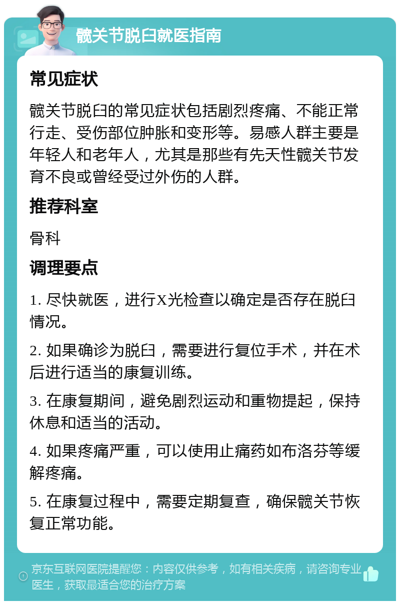 髋关节脱臼就医指南 常见症状 髋关节脱臼的常见症状包括剧烈疼痛、不能正常行走、受伤部位肿胀和变形等。易感人群主要是年轻人和老年人，尤其是那些有先天性髋关节发育不良或曾经受过外伤的人群。 推荐科室 骨科 调理要点 1. 尽快就医，进行X光检查以确定是否存在脱臼情况。 2. 如果确诊为脱臼，需要进行复位手术，并在术后进行适当的康复训练。 3. 在康复期间，避免剧烈运动和重物提起，保持休息和适当的活动。 4. 如果疼痛严重，可以使用止痛药如布洛芬等缓解疼痛。 5. 在康复过程中，需要定期复查，确保髋关节恢复正常功能。