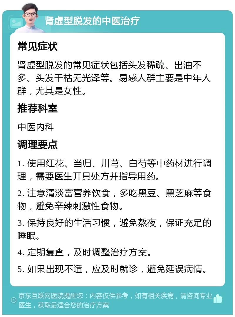 肾虚型脱发的中医治疗 常见症状 肾虚型脱发的常见症状包括头发稀疏、出油不多、头发干枯无光泽等。易感人群主要是中年人群，尤其是女性。 推荐科室 中医内科 调理要点 1. 使用红花、当归、川芎、白芍等中药材进行调理，需要医生开具处方并指导用药。 2. 注意清淡富营养饮食，多吃黑豆、黑芝麻等食物，避免辛辣刺激性食物。 3. 保持良好的生活习惯，避免熬夜，保证充足的睡眠。 4. 定期复查，及时调整治疗方案。 5. 如果出现不适，应及时就诊，避免延误病情。