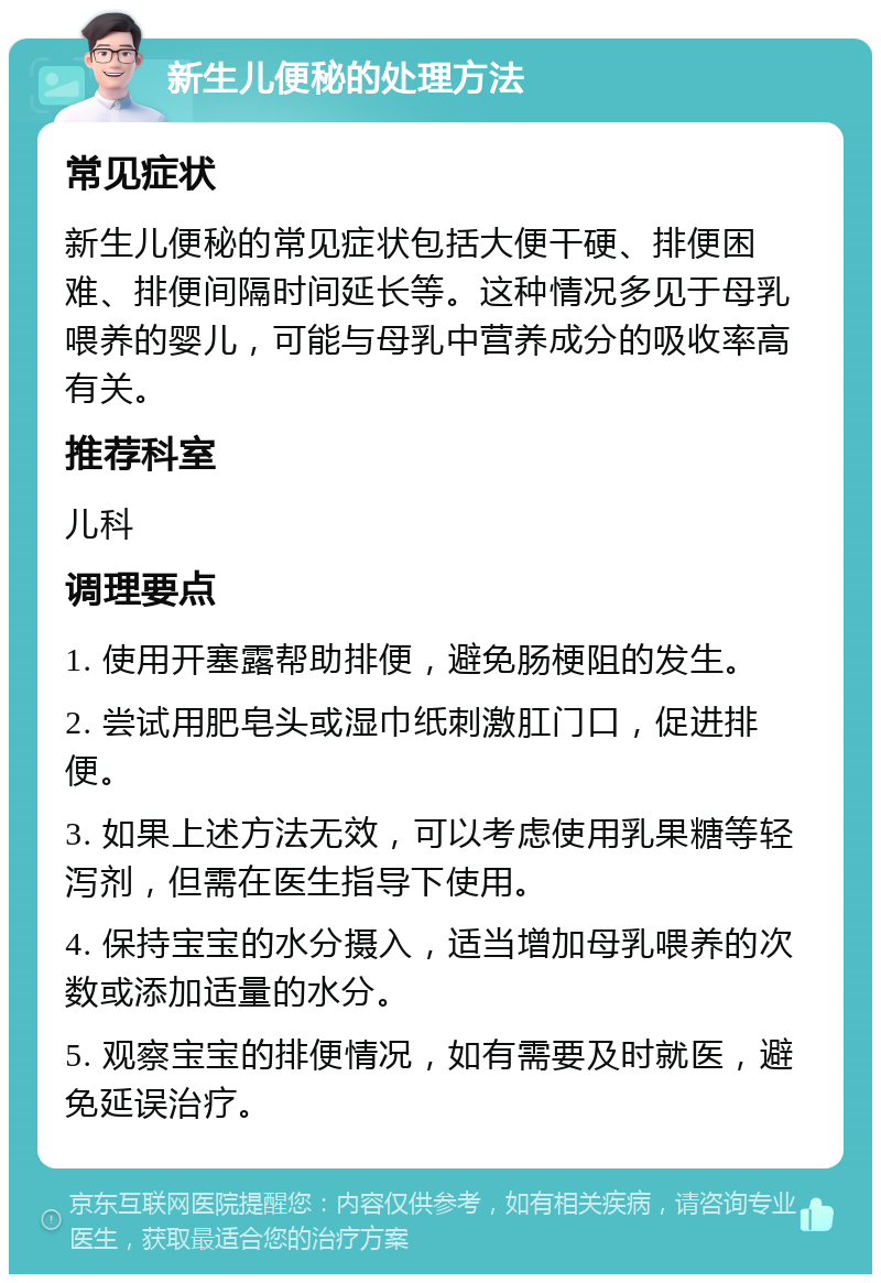 新生儿便秘的处理方法 常见症状 新生儿便秘的常见症状包括大便干硬、排便困难、排便间隔时间延长等。这种情况多见于母乳喂养的婴儿，可能与母乳中营养成分的吸收率高有关。 推荐科室 儿科 调理要点 1. 使用开塞露帮助排便，避免肠梗阻的发生。 2. 尝试用肥皂头或湿巾纸刺激肛门口，促进排便。 3. 如果上述方法无效，可以考虑使用乳果糖等轻泻剂，但需在医生指导下使用。 4. 保持宝宝的水分摄入，适当增加母乳喂养的次数或添加适量的水分。 5. 观察宝宝的排便情况，如有需要及时就医，避免延误治疗。