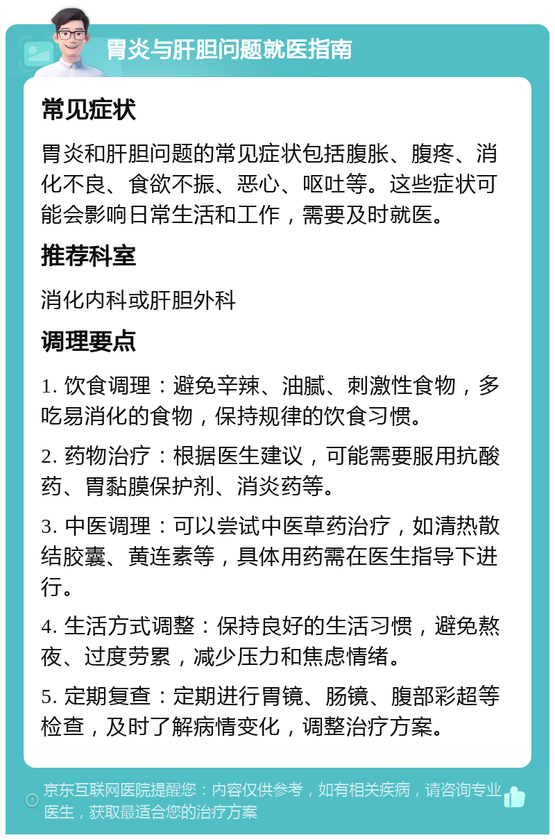 胃炎与肝胆问题就医指南 常见症状 胃炎和肝胆问题的常见症状包括腹胀、腹疼、消化不良、食欲不振、恶心、呕吐等。这些症状可能会影响日常生活和工作，需要及时就医。 推荐科室 消化内科或肝胆外科 调理要点 1. 饮食调理：避免辛辣、油腻、刺激性食物，多吃易消化的食物，保持规律的饮食习惯。 2. 药物治疗：根据医生建议，可能需要服用抗酸药、胃黏膜保护剂、消炎药等。 3. 中医调理：可以尝试中医草药治疗，如清热散结胶囊、黄连素等，具体用药需在医生指导下进行。 4. 生活方式调整：保持良好的生活习惯，避免熬夜、过度劳累，减少压力和焦虑情绪。 5. 定期复查：定期进行胃镜、肠镜、腹部彩超等检查，及时了解病情变化，调整治疗方案。