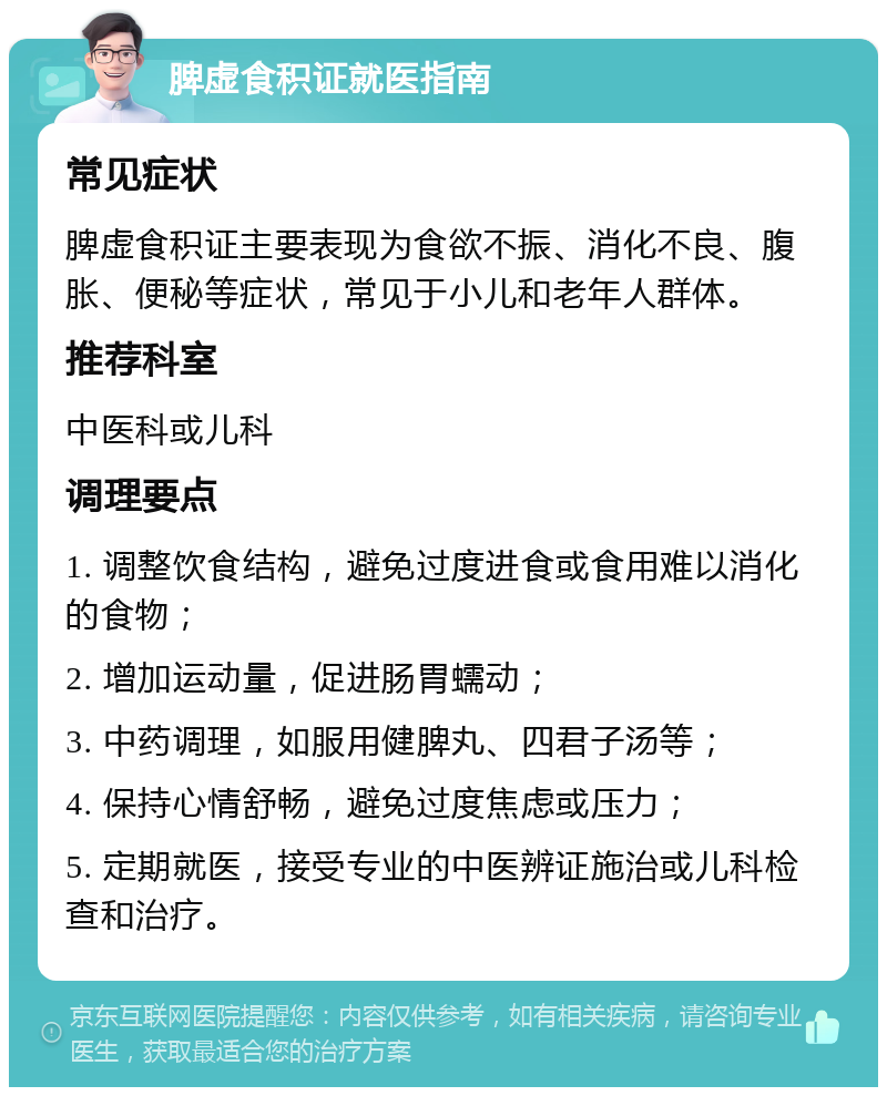 脾虚食积证就医指南 常见症状 脾虚食积证主要表现为食欲不振、消化不良、腹胀、便秘等症状，常见于小儿和老年人群体。 推荐科室 中医科或儿科 调理要点 1. 调整饮食结构，避免过度进食或食用难以消化的食物； 2. 增加运动量，促进肠胃蠕动； 3. 中药调理，如服用健脾丸、四君子汤等； 4. 保持心情舒畅，避免过度焦虑或压力； 5. 定期就医，接受专业的中医辨证施治或儿科检查和治疗。