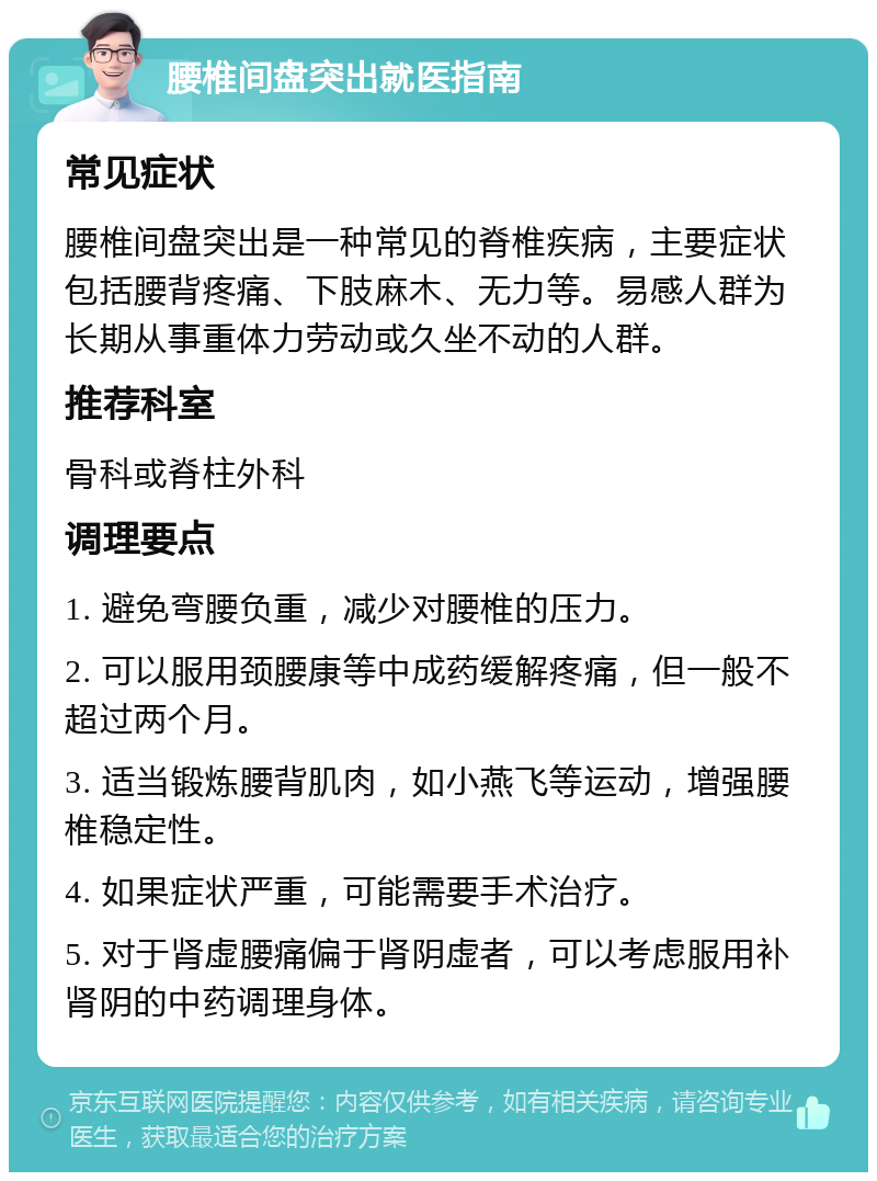 腰椎间盘突出就医指南 常见症状 腰椎间盘突出是一种常见的脊椎疾病，主要症状包括腰背疼痛、下肢麻木、无力等。易感人群为长期从事重体力劳动或久坐不动的人群。 推荐科室 骨科或脊柱外科 调理要点 1. 避免弯腰负重，减少对腰椎的压力。 2. 可以服用颈腰康等中成药缓解疼痛，但一般不超过两个月。 3. 适当锻炼腰背肌肉，如小燕飞等运动，增强腰椎稳定性。 4. 如果症状严重，可能需要手术治疗。 5. 对于肾虚腰痛偏于肾阴虚者，可以考虑服用补肾阴的中药调理身体。