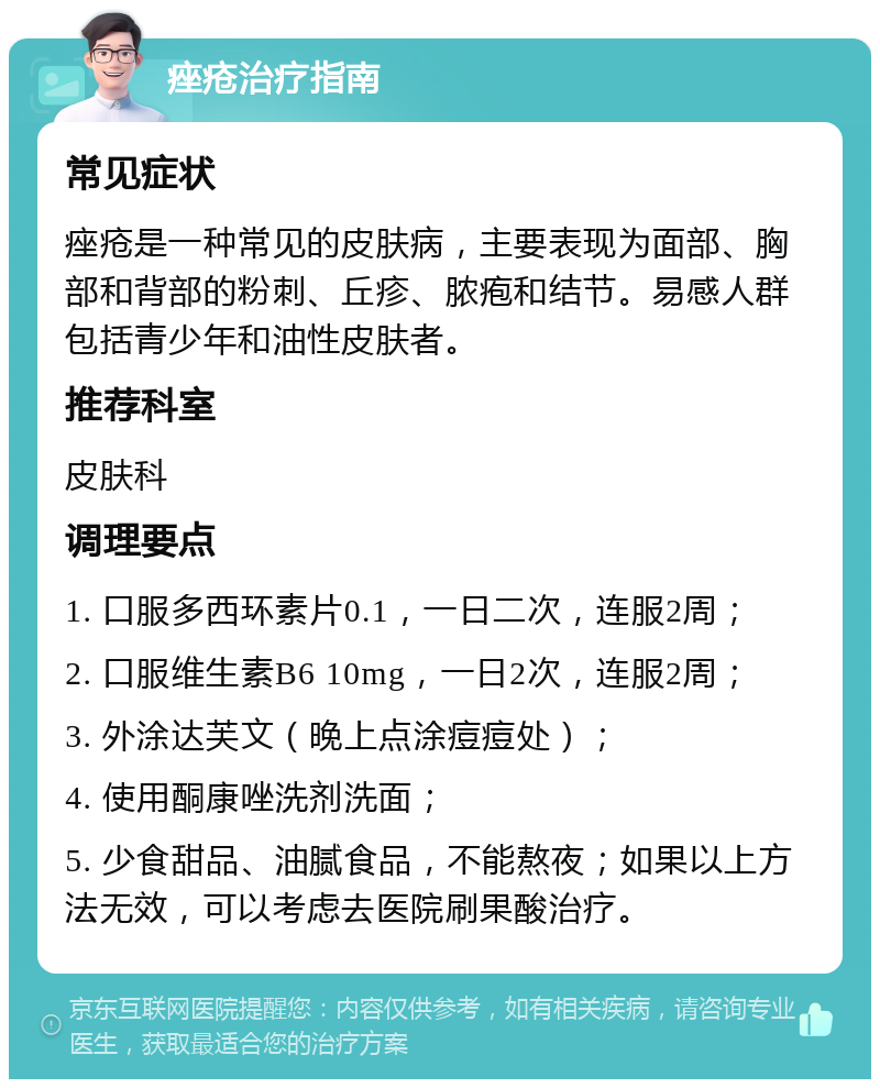 痤疮治疗指南 常见症状 痤疮是一种常见的皮肤病，主要表现为面部、胸部和背部的粉刺、丘疹、脓疱和结节。易感人群包括青少年和油性皮肤者。 推荐科室 皮肤科 调理要点 1. 口服多西环素片0.1，一日二次，连服2周； 2. 口服维生素B6 10mg，一日2次，连服2周； 3. 外涂达芙文（晚上点涂痘痘处）； 4. 使用酮康唑洗剂洗面； 5. 少食甜品、油腻食品，不能熬夜；如果以上方法无效，可以考虑去医院刷果酸治疗。