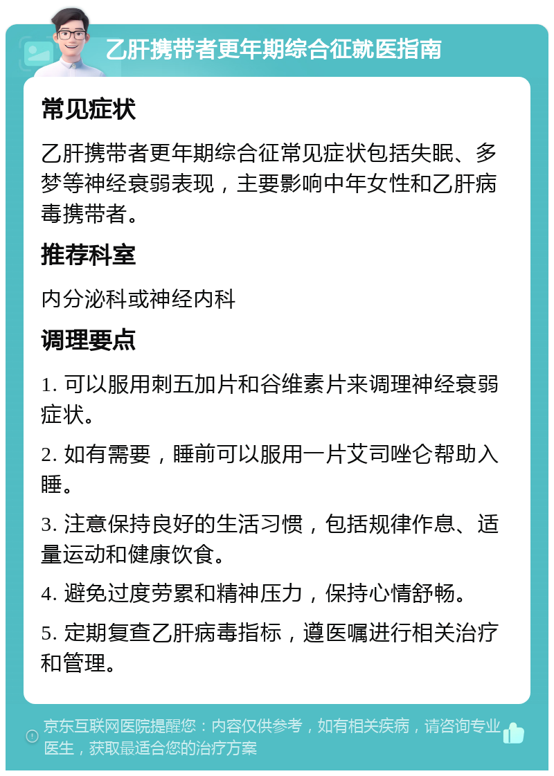 乙肝携带者更年期综合征就医指南 常见症状 乙肝携带者更年期综合征常见症状包括失眠、多梦等神经衰弱表现，主要影响中年女性和乙肝病毒携带者。 推荐科室 内分泌科或神经内科 调理要点 1. 可以服用刺五加片和谷维素片来调理神经衰弱症状。 2. 如有需要，睡前可以服用一片艾司唑仑帮助入睡。 3. 注意保持良好的生活习惯，包括规律作息、适量运动和健康饮食。 4. 避免过度劳累和精神压力，保持心情舒畅。 5. 定期复查乙肝病毒指标，遵医嘱进行相关治疗和管理。