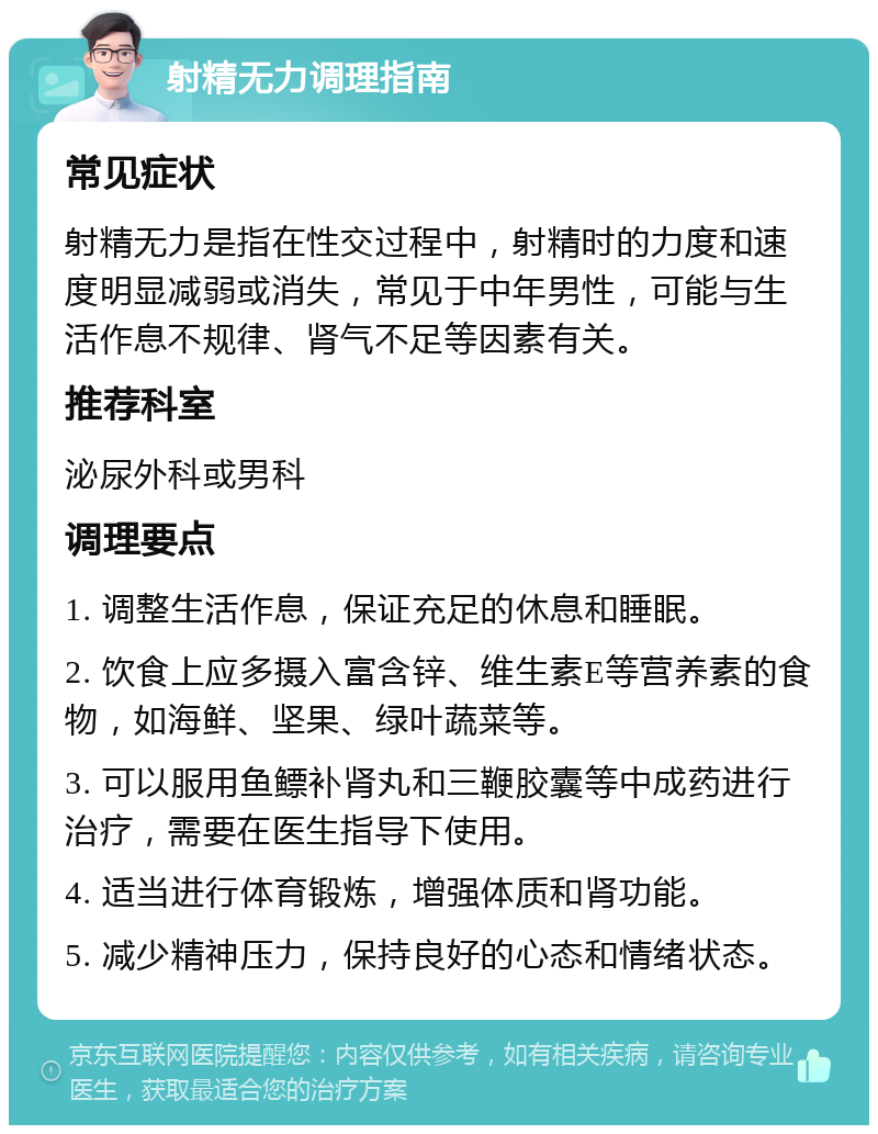 射精无力调理指南 常见症状 射精无力是指在性交过程中，射精时的力度和速度明显减弱或消失，常见于中年男性，可能与生活作息不规律、肾气不足等因素有关。 推荐科室 泌尿外科或男科 调理要点 1. 调整生活作息，保证充足的休息和睡眠。 2. 饮食上应多摄入富含锌、维生素E等营养素的食物，如海鲜、坚果、绿叶蔬菜等。 3. 可以服用鱼鳔补肾丸和三鞭胶囊等中成药进行治疗，需要在医生指导下使用。 4. 适当进行体育锻炼，增强体质和肾功能。 5. 减少精神压力，保持良好的心态和情绪状态。