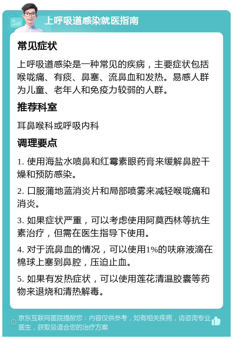 上呼吸道感染就医指南 常见症状 上呼吸道感染是一种常见的疾病，主要症状包括喉咙痛、有痰、鼻塞、流鼻血和发热。易感人群为儿童、老年人和免疫力较弱的人群。 推荐科室 耳鼻喉科或呼吸内科 调理要点 1. 使用海盐水喷鼻和红霉素眼药膏来缓解鼻腔干燥和预防感染。 2. 口服蒲地蓝消炎片和局部喷雾来减轻喉咙痛和消炎。 3. 如果症状严重，可以考虑使用阿莫西林等抗生素治疗，但需在医生指导下使用。 4. 对于流鼻血的情况，可以使用1%的呋麻液滴在棉球上塞到鼻腔，压迫止血。 5. 如果有发热症状，可以使用莲花清温胶囊等药物来退烧和清热解毒。