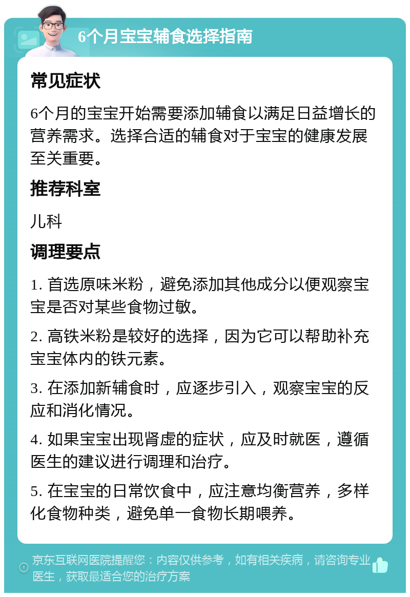 6个月宝宝辅食选择指南 常见症状 6个月的宝宝开始需要添加辅食以满足日益增长的营养需求。选择合适的辅食对于宝宝的健康发展至关重要。 推荐科室 儿科 调理要点 1. 首选原味米粉，避免添加其他成分以便观察宝宝是否对某些食物过敏。 2. 高铁米粉是较好的选择，因为它可以帮助补充宝宝体内的铁元素。 3. 在添加新辅食时，应逐步引入，观察宝宝的反应和消化情况。 4. 如果宝宝出现肾虚的症状，应及时就医，遵循医生的建议进行调理和治疗。 5. 在宝宝的日常饮食中，应注意均衡营养，多样化食物种类，避免单一食物长期喂养。