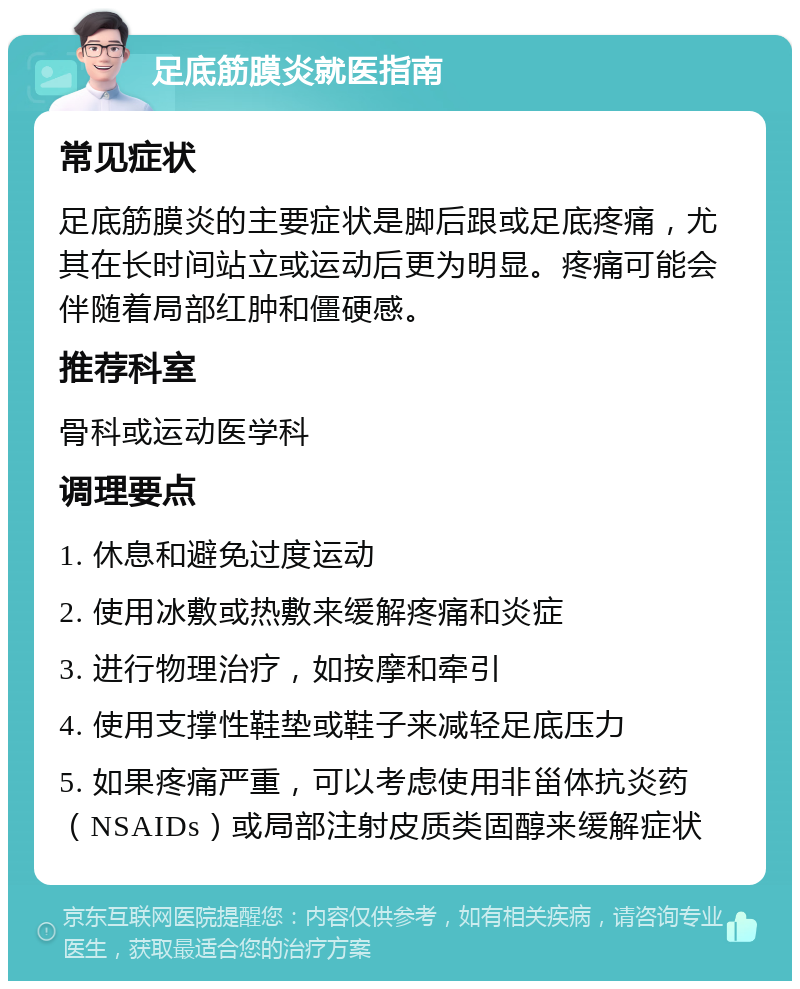 足底筋膜炎就医指南 常见症状 足底筋膜炎的主要症状是脚后跟或足底疼痛，尤其在长时间站立或运动后更为明显。疼痛可能会伴随着局部红肿和僵硬感。 推荐科室 骨科或运动医学科 调理要点 1. 休息和避免过度运动 2. 使用冰敷或热敷来缓解疼痛和炎症 3. 进行物理治疗，如按摩和牵引 4. 使用支撑性鞋垫或鞋子来减轻足底压力 5. 如果疼痛严重，可以考虑使用非甾体抗炎药（NSAIDs）或局部注射皮质类固醇来缓解症状