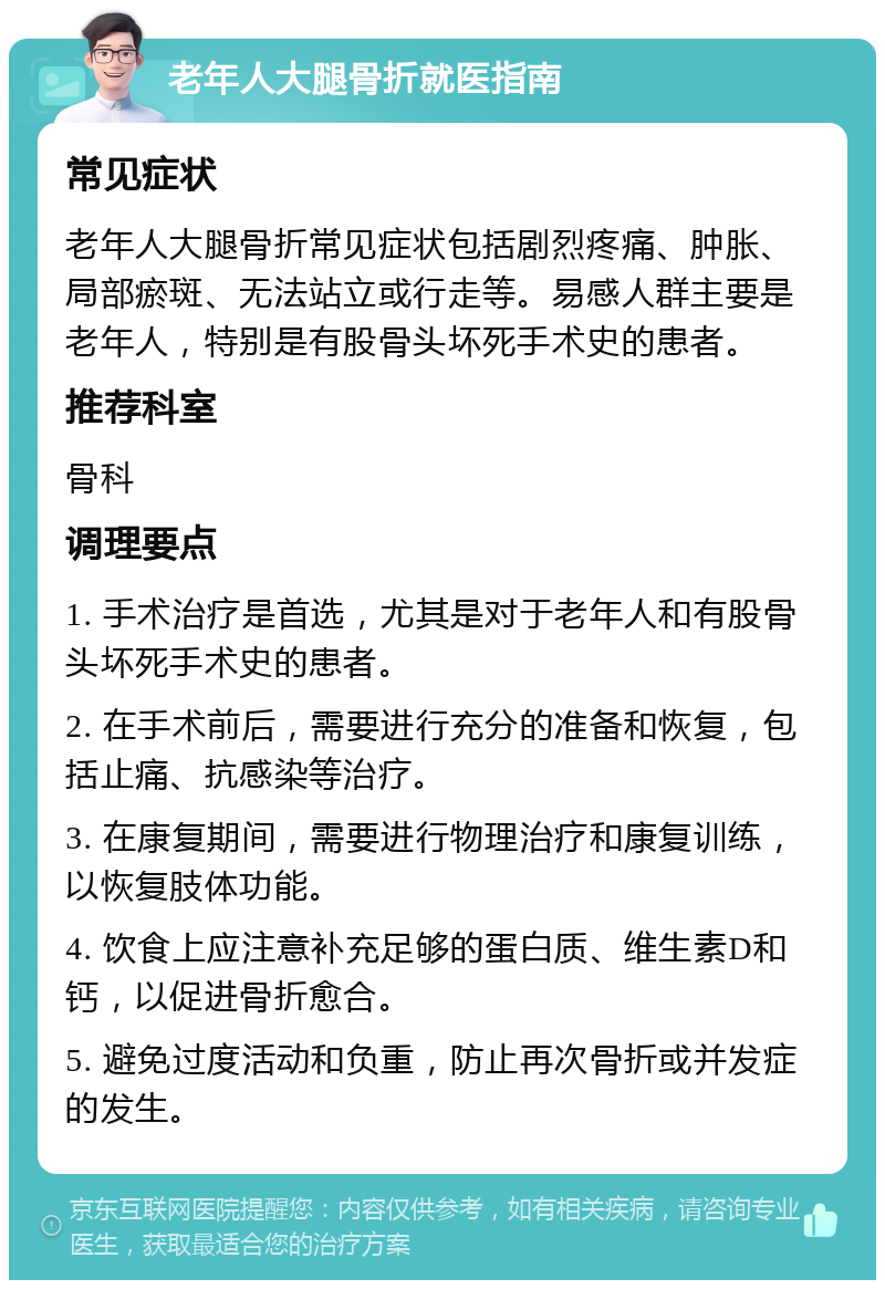 老年人大腿骨折就医指南 常见症状 老年人大腿骨折常见症状包括剧烈疼痛、肿胀、局部瘀斑、无法站立或行走等。易感人群主要是老年人，特别是有股骨头坏死手术史的患者。 推荐科室 骨科 调理要点 1. 手术治疗是首选，尤其是对于老年人和有股骨头坏死手术史的患者。 2. 在手术前后，需要进行充分的准备和恢复，包括止痛、抗感染等治疗。 3. 在康复期间，需要进行物理治疗和康复训练，以恢复肢体功能。 4. 饮食上应注意补充足够的蛋白质、维生素D和钙，以促进骨折愈合。 5. 避免过度活动和负重，防止再次骨折或并发症的发生。