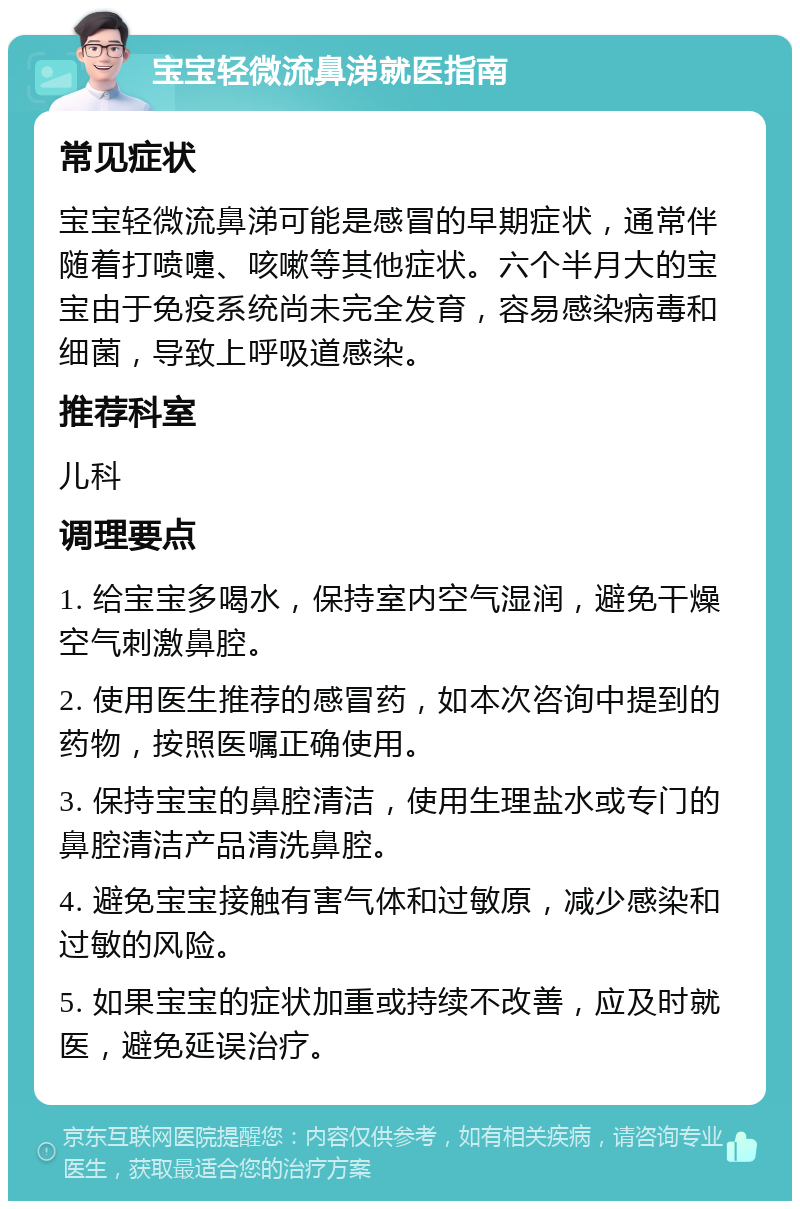 宝宝轻微流鼻涕就医指南 常见症状 宝宝轻微流鼻涕可能是感冒的早期症状，通常伴随着打喷嚏、咳嗽等其他症状。六个半月大的宝宝由于免疫系统尚未完全发育，容易感染病毒和细菌，导致上呼吸道感染。 推荐科室 儿科 调理要点 1. 给宝宝多喝水，保持室内空气湿润，避免干燥空气刺激鼻腔。 2. 使用医生推荐的感冒药，如本次咨询中提到的药物，按照医嘱正确使用。 3. 保持宝宝的鼻腔清洁，使用生理盐水或专门的鼻腔清洁产品清洗鼻腔。 4. 避免宝宝接触有害气体和过敏原，减少感染和过敏的风险。 5. 如果宝宝的症状加重或持续不改善，应及时就医，避免延误治疗。